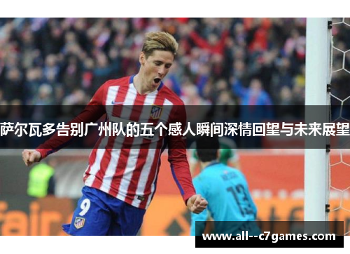 萨尔瓦多告别广州队的五个感人瞬间深情回望与未来展望 萨尔瓦多告别广州队的五个感人瞬间深情回望与未来展望